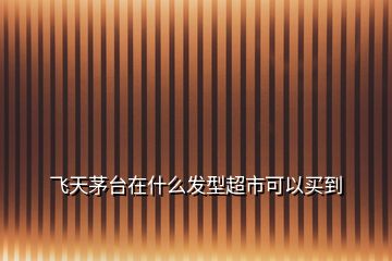 飛天茅臺在什么發型超市可以買到