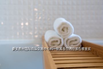 要買貴州國際商品交易中心的一批醬香白酒應該在哪里買