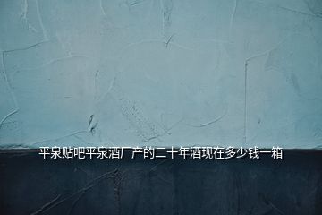 平泉貼吧平泉酒廠產的二十年酒現在多少錢一箱