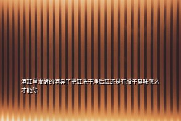 酒缸里發酵的酒臭了把缸洗干凈后缸還是有股子臭味怎么才能除