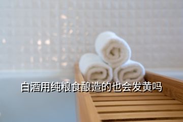 白酒用純糧食釀造的也會發黃嗎