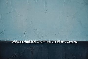 茅臺酒加價銷售等亂象被嚴查你如何看待炒茅臺現象