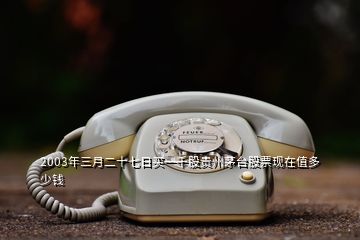 2003年三月二十七日買一千股貴州茅臺股票現在值多少錢