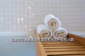 白酒放在冰箱冰凍再拿出來喝會不會有問題