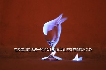 在陌生網站說送一箱茅臺但到貨后讓你交物流費怎么辦