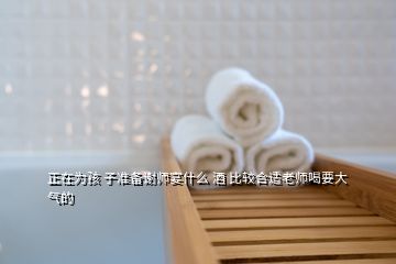 正在為孩 子準備謝師宴什么 酒 比較合適老師喝要大氣的