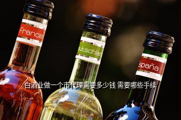 白酒業做一個市代理需要多少錢 需要哪些手續