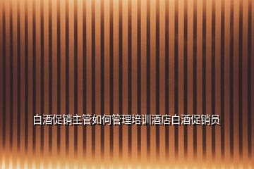 白酒促銷主管如何管理培訓酒店白酒促銷員