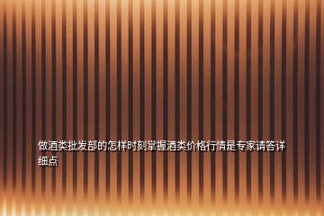 做酒類批發部的怎樣時刻掌握酒類價格行情是專家請答詳細點