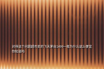 對(duì)待這個(gè)問(wèn)題超市賣的飛天茅臺(tái)1499一瓶為什么這么便宜你知道嗎