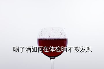 喝了酒如何在體檢時不被發現