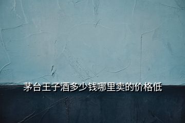 茅臺王子酒多少錢哪里賣的價格低