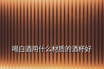 喝白酒用什么材質的酒杯好
