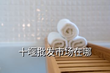 十堰批發市場在哪