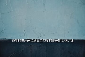 95年的貴州茅臺酒五星43度的現在能賣多少錢