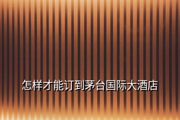 怎樣才能訂到茅臺國際大酒店