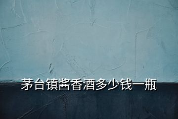 茅臺鎮醬香酒多少錢一瓶