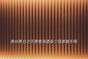 貴州茅臺之環貴香液酒多少錢求高手啊