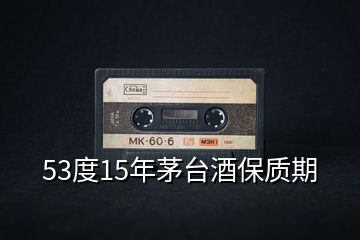 53度15年茅臺(tái)酒保質(zhì)期