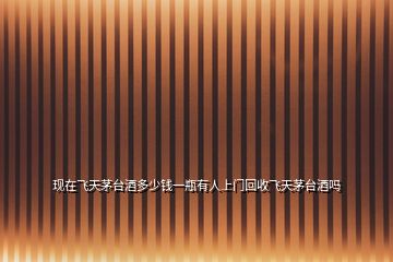 現在飛天茅臺酒多少錢一瓶有人上門回收飛天茅臺酒嗎