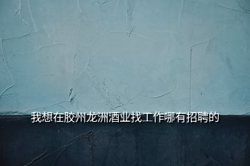 我想在膠州龍洲酒業找工作哪有招聘的