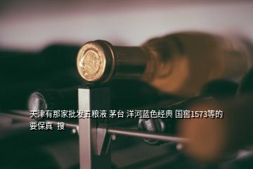 天津有那家批發五糧液 茅臺 洋河藍色經典 國窖1573等的要保真  搜