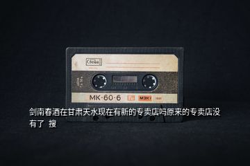 劍南春酒在甘肅天水現在有新的專賣店嗎原來的專賣店沒有了  搜