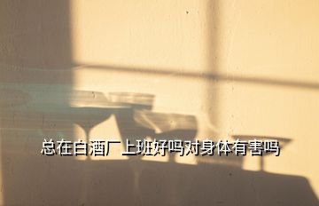 總在白酒廠上班好嗎對(duì)身體有害嗎