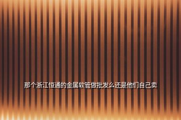那個(gè)浙江恒通的金屬軟管做批發(fā)么還是他們自己賣