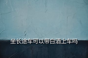 坐長(zhǎng)途車(chē)可以帶白酒上車(chē)嗎