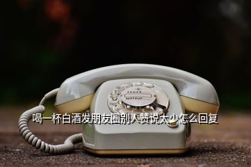 喝一杯白酒發朋友圈別人贊說太少怎么回復