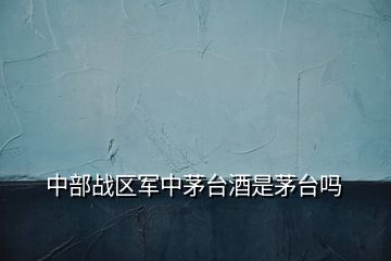 中部戰區軍中茅臺酒是茅臺嗎