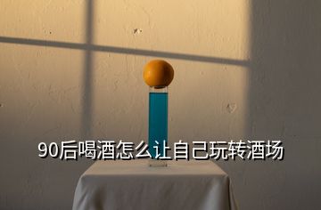 90后喝酒怎么讓自己玩轉酒場