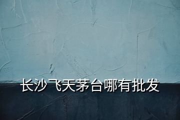 長(zhǎng)沙飛天茅臺(tái)哪有批發(fā)