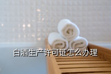 白酒生產許可證怎么辦理