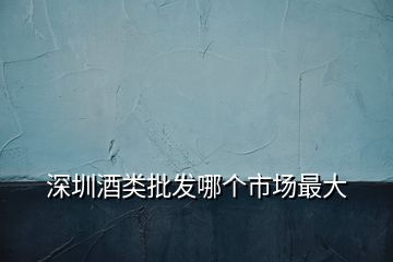 深圳酒類批發哪個市場最大