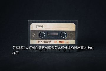 怎樣能私人訂制白酒定制酒要怎么設計才凸顯出高大上的樣子