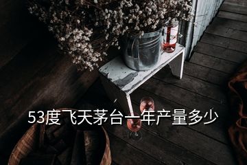 53度飛天茅臺一年產量多少
