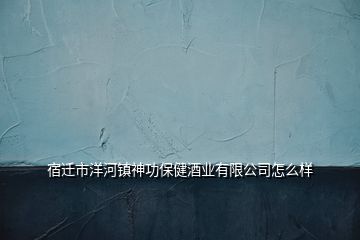 宿遷市洋河鎮神功保健酒業有限公司怎么樣