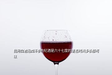 我用白酒泡西洋參枸杞酒是六十七度的是否時間多長都可以