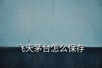 飛天茅臺怎么保存