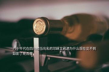 八十年代在四川相當出名的邛崍文君酒為什么現在見不到蹤影了呢百度
