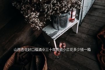 山西杏花好口福酒業三十年青瓷小蘭花多少錢一箱