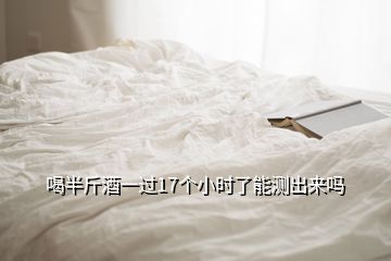 喝半斤酒一過17個小時了能測出來嗎