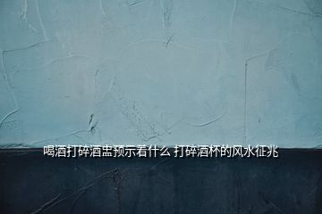 喝酒打碎酒盅預示著什么 打碎酒杯的風水征兆