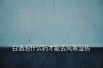 白酒泡什么藥才能去風寒濕熱