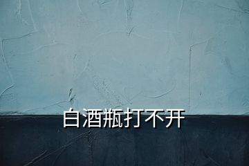 白酒瓶打不開(kāi)