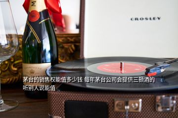茅臺的銷售權能值多少錢 每年茅臺公司會提供三頓酒的 聽別人說能值