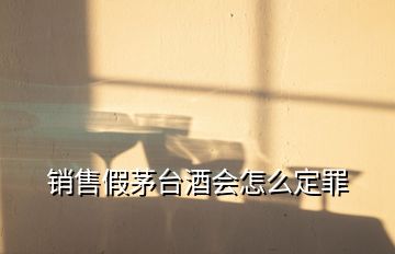 銷(xiāo)售假茅臺(tái)酒會(huì)怎么定罪