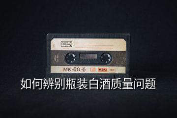 如何辨別瓶裝白酒質量問題